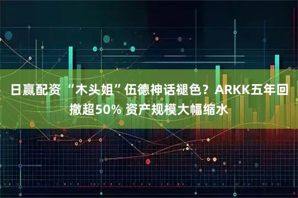 日赢配资 “木头姐”伍德神话褪色？ARKK五年回撤超50% 资产规模大幅缩水